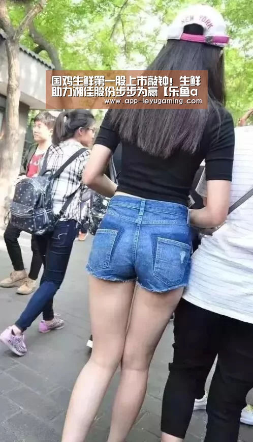 国鸡生鲜第一股上市敲钟!生鲜助力湘佳股份步步为赢【乐鱼app】(图2) 乐鱼app